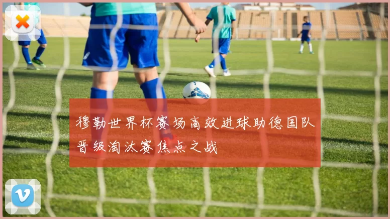 穆勒世界杯赛场高效进球助德国队晋级淘汰赛焦点之战