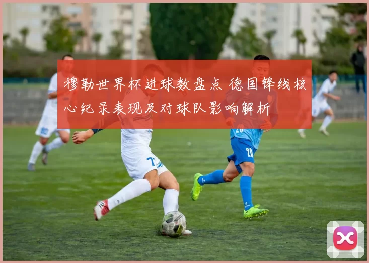 穆勒世界杯进球数盘点 德国锋线核心纪录表现及对球队影响解析