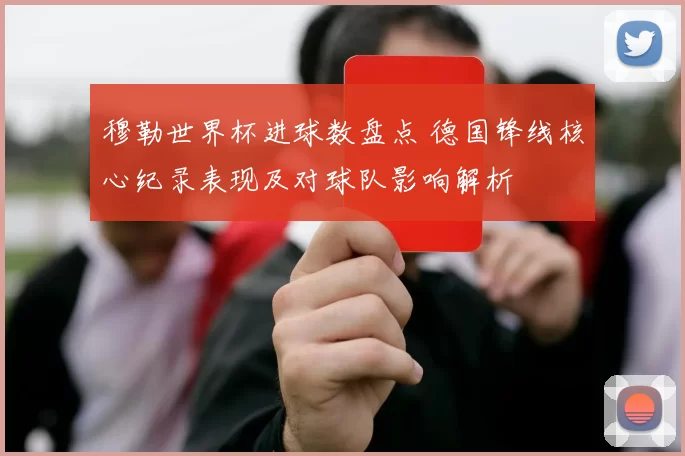 穆勒世界杯进球数盘点 德国锋线核心纪录表现及对球队影响解析